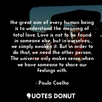 the great aim of every human being is to understand the meaning of total love. Love is not to be found in someone else, but in ourselves; we simply awaken it. But in order to do that, we need the other person. The universe only makes sense when we have someone to share our feelings with.