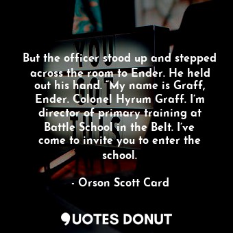 But the officer stood up and stepped across the room to Ender. He held out his hand. “My name is Graff, Ender. Colonel Hyrum Graff. I’m director of primary training at Battle School in the Belt. I’ve come to invite you to enter the school.