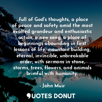 ...full of God's thoughts, a place of peace and safety amid the most exalted grandeur and enthusiastic action, a new song, a place of beginnings abounding in first lessons of life, mountain building, eternal, invincible, unbreakable order; with sermons in stone, storms, trees, flowers, and animals brimful with humanity.