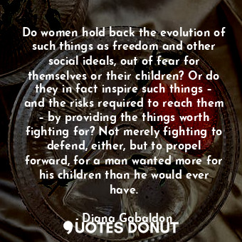 Do women hold back the evolution of such things as freedom and other social ideals, out of fear for themselves or their children? Or do they in fact inspire such things – and the risks required to reach them – by providing the things worth fighting for? Not merely fighting to defend, either, but to propel forward, for a man wanted more for his children than he would ever have.