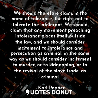 We should therefore claim, in the name of tolerance, the right not to tolerate the intolerant. We should claim that any movement preaching intolerance places itself outside the law, and we should consider incitement to intolerance and persecution as criminal, in the same way as we should consider incitement to murder, or to kidnapping, or to the revival of the slave trade, as criminal.