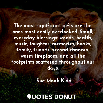 The most significant gifts are the ones most easily overlooked. Small, everyday blessings: woods, health, music, laughter, memories, books, family, friends, second chances, warm fireplaces, and all the footprints scattered throughout our days.