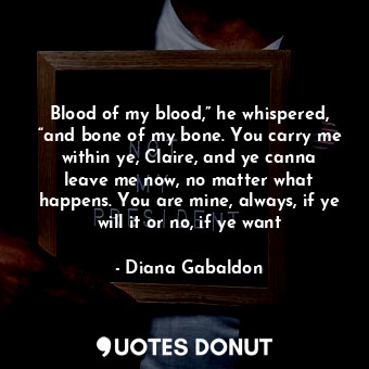 Blood of my blood,” he whispered, “and bone of my bone. You carry me within ye, Claire, and ye canna leave me now, no matter what happens. You are mine, always, if ye will it or no, if ye want