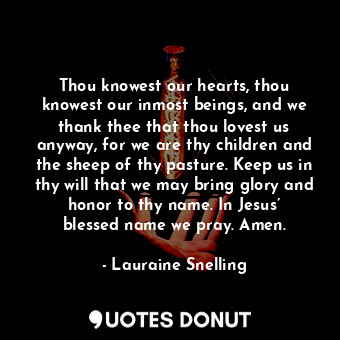 Thou knowest our hearts, thou knowest our inmost beings, and we thank thee that thou lovest us anyway, for we are thy children and the sheep of thy pasture. Keep us in thy will that we may bring glory and honor to thy name. In Jesus’ blessed name we pray. Amen.