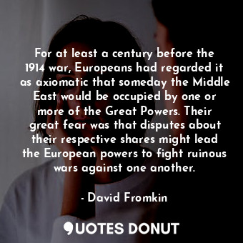 For at least a century before the 1914 war, Europeans had regarded it as axiomatic that someday the Middle East would be occupied by one or more of the Great Powers. Their great fear was that disputes about their respective shares might lead the European powers to fight ruinous wars against one another.