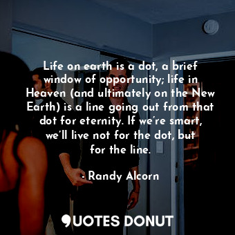 Life on earth is a dot, a brief window of opportunity; life in Heaven (and ultimately on the New Earth) is a line going out from that dot for eternity. If we’re smart, we’ll live not for the dot, but for the line.