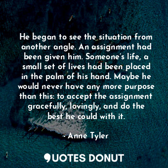He began to see the situation from another angle. An assignment had been given him. Someone’s life, a small set of lives had been placed in the palm of his hand. Maybe he would never have any more purpose than this: to accept the assignment gracefully, lovingly, and do the best he could with it.