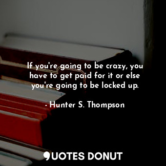 If you're going to be crazy, you have to get paid for it or else you're going to be locked up.