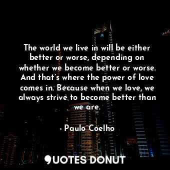 The world we live in will be either better or worse, depending on whether we become better or worse. And that’s where the power of love comes in. Because when we love, we always strive to become better than we are.