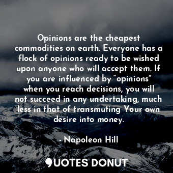 Opinions are the cheapest commodities on earth. Everyone has a flock of opinions ready to be wished upon anyone who will accept them. If you are influenced by “opinions” when you reach decisions, you will not succeed in any undertaking, much less in that of transmuting Your own desire into money.