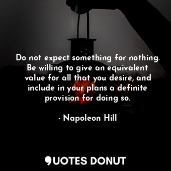 Do not expect something for nothing. Be willing to give an equivalent value for all that you desire, and include in your plans a definite provision for doing so.