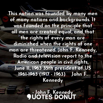 This nation was founded by many men of many nations and backgrounds. It was founded on the principle that all men are created equal, and that the rights of every man are diminished when the rights of one man are threatened. John F. Kennedy, Radio and television report to the American people in civil rights, June 11, 1963 35th president of US 1961-1963 (1917 - 1963)  ― John F. Kennedy