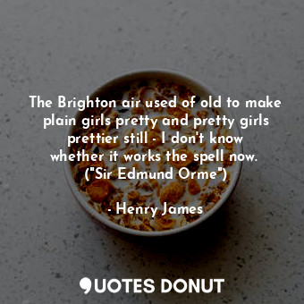 The Brighton air used of old to make plain girls pretty and pretty girls prettier still - I don't know whether it works the spell now.  ("Sir Edmund Orme")