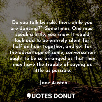 Do you talk by rule, then, while you are dancing?"  Sometimes. One must speak a little, you know. It would look odd to be entirely silent for half an hour together, and yet for the advantage of some, conversation ought to be so arranged as that they may have the trouble of saying as little as possible.