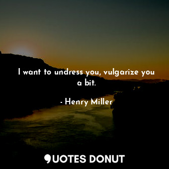 I want to undress you, vulgarize you a bit.