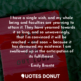 I have a single wish, and my whole being and faculties are yearning to attain it. They have yearned towards it so long, and so unwaveringly, that I’m convinced it will be reached — and soon — because it has devoured my existence: I am swallowed up in the anticipation of its fulfillment.