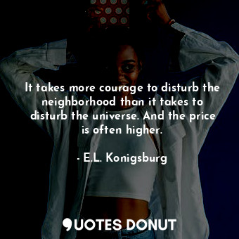 It takes more courage to disturb the neighborhood than it takes to disturb the universe. And the price is often higher.