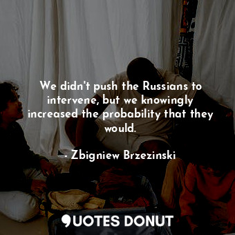  We didn&#39;t push the Russians to intervene, but we knowingly increased the pro... - Zbigniew Brzezinski - Quotes Donut