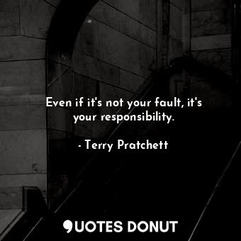 Even if it's not your fault, it's your responsibility.