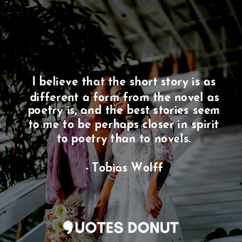 I believe that the short story is as different a form from the novel as poetry is, and the best stories seem to me to be perhaps closer in spirit to poetry than to novels.