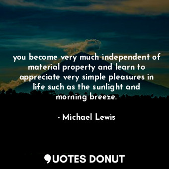 you become very much independent of material property and learn to appreciate very simple pleasures in life such as the sunlight and morning breeze.