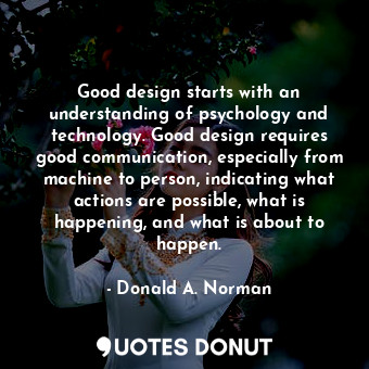 Good design starts with an understanding of psychology and technology. Good design requires good communication, especially from machine to person, indicating what actions are possible, what is happening, and what is about to happen.