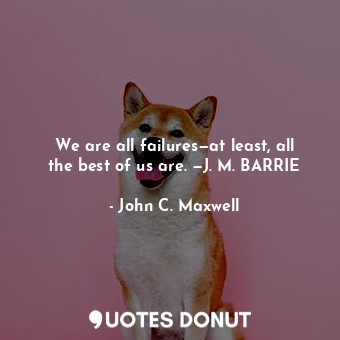 We are all failures—at least, all the best of us are. —J. M. BARRIE