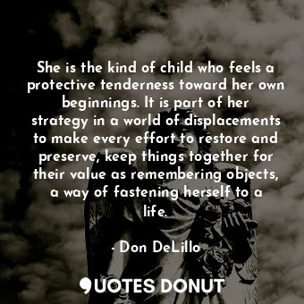 She is the kind of child who feels a protective tenderness toward her own beginnings. It is part of her strategy in a world of displacements to make every effort to restore and preserve, keep things together for their value as remembering objects, a way of fastening herself to a life.