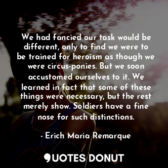 We had fancied our task would be different, only to find we were to be trained for heroism as though we were circus-ponies. But we soon accustomed ourselves to it. We learned in fact that some of these things were necessary, but the rest merely show. Soldiers have a fine nose for such distinctions.