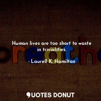 Human lives are too short to waste in trivialities.