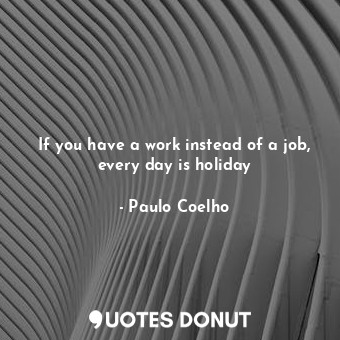 If you have a work instead of a job, every day is holiday