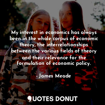 My interest in economics has always been in the whole corpus of economic theory, the interrelationships between the various fields of theory and their relevance for the formulation of economic policy.