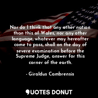 Nor do I think that any other nation than this of Wales, nor any other language, whatever may hereafter come to pass, shall on the day of severe examination before the Supreme Judge, answer for this corner of the earth.