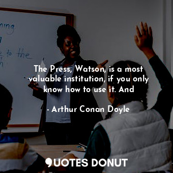 The Press, Watson, is a most valuable institution, if you only know how to use it. And