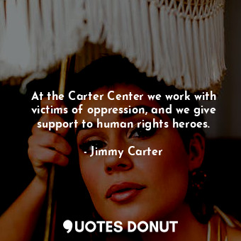 At the Carter Center we work with victims of oppression, and we give support to human rights heroes.
