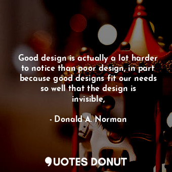 Good design is actually a lot harder to notice than poor design, in part because good designs fit our needs so well that the design is invisible,