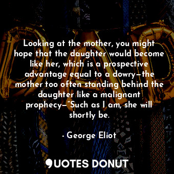 Looking at the mother, you might hope that the daughter would become like her, which is a prospective advantage equal to a dowry—the mother too often standing behind the daughter like a malignant prophecy—“Such as I am, she will shortly be.