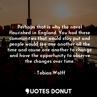 Perhaps that is why the novel flourished in England. You had these communities that would stay put and people would see one another all the time and cause one another to change and have the opportunity to observe the changes over time.