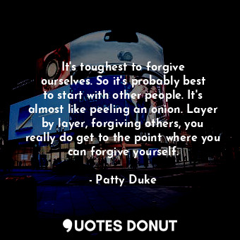 It&#39;s toughest to forgive ourselves. So it&#39;s probably best to start with other people. It&#39;s almost like peeling an onion. Layer by layer, forgiving others, you really do get to the point where you can forgive yourself.