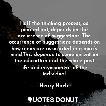 Half the thinking process, as pointed out, depends on the occurrence of suggestions. The occurrence of suggestions depends on how ideas are associated in a man's mind.This depends to some extent on the education and the whole past life and environment of the individual