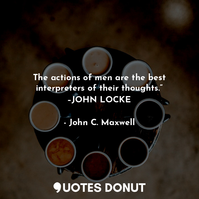 The actions of men are the best interpreters of their thoughts.” –JOHN LOCKE