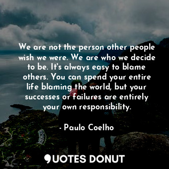 We are not the person other people wish we were. We are who we decide to be. It's always easy to blame others. You can spend your entire life blaming the world, but your successes or failures are entirely your own responsibility.