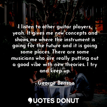 I listen to other guitar players, yeah. It gives me new concepts and shows me where the instrument is going for the future and it is going some places. There are some musicians who are really putting out a good vibe with new theories. I try and keep up.