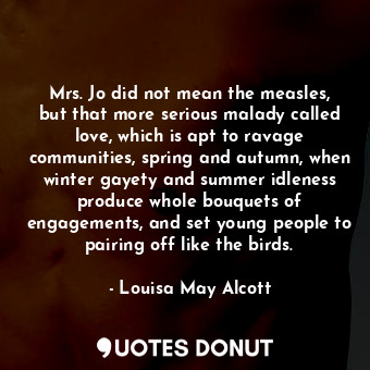 Mrs. Jo did not mean the measles, but that more serious malady called love, which is apt to ravage communities, spring and autumn, when winter gayety and summer idleness produce whole bouquets of engagements, and set young people to pairing off like the birds.