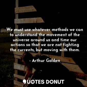 We must use whatever methods we can to understand the movement of the universe around us and time our actions so that we are not fighting the currents, but moving with them.