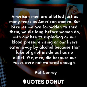 American men are allotted just as many tears as American women. But because we are forbidden to shed them, we die long before women do, with our hearts exploding or our blood pressure rising or our livers eaten away by alcohol because that lake of grief inside us has no outlet. We, men, die because our faces were not watered enough.