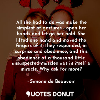 All she had to do was make the simplest of gestures - open her hands and let go her hold. She lifted one hand and moved the fingers of it; they responded, in surprise and obedience, and this obedience of a thousand little unsuspected muscles was in itself a miracle. Why ask for more?