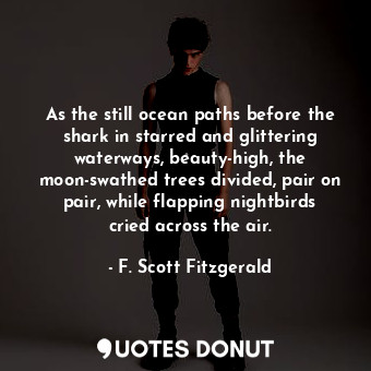 As the still ocean paths before the shark in starred and glittering waterways, beauty-high, the moon-swathed trees divided, pair on pair, while flapping nightbirds cried across the air.