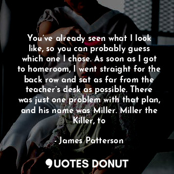 You’ve already seen what I look like, so you can probably guess which one I chose. As soon as I got to homeroom, I went straight for the back row and sat as far from the teacher’s desk as possible. There was just one problem with that plan, and his name was Miller. Miller the Killer, to