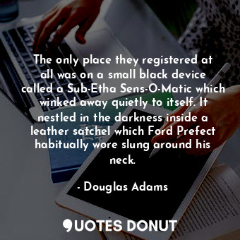 The only place they registered at all was on a small black device called a Sub-Etha Sens-O-Matic which winked away quietly to itself. It nestled in the darkness inside a leather satchel which Ford Prefect habitually wore slung around his neck.